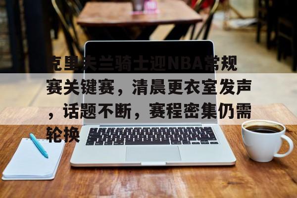 临场指挥获称赞-包含克里夫兰骑士迎NBA常规赛关键赛,清晨更衣室发声,话题不断,赛程密集仍需轮换的词条